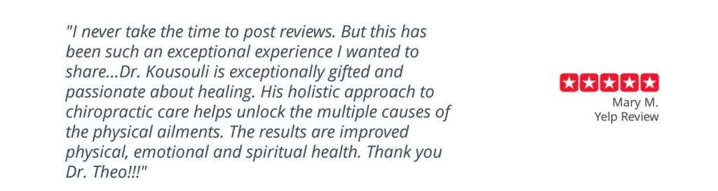 Patient testimonial: “I never take the time to post reviews. But this has been such an exceptional experience I wanted to share…Dr. Kousouli is exceptionally gifted and passionate about healing. His holistic approach to chiropractic care helps unlock the multiple causes of physical ailments. The results are improved physical, emotional, and spiritual health. Thank you, Dr. Theo!!!” Mary M. Yelp Review