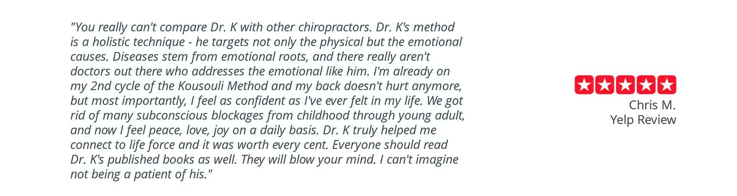Patient testimonial: “You really can’t compare Dr. K with other chiropractors. Dr. Kousouli’s method is a holistic technique – he targets not only the physical but the emotional causes. Diseases stem from emotional roots and there really aren’t doctors out there who address the emotional like him. I’m already on my 2nd cycle of the Kousouli Method and my back doesn’t hurt anymore but most importantly, I feel as confident as I’ve ever felt in my life. We got rid of so many subconscious blockages from childhood though young adult and now I feel peace, love, joy on a daily basis. Dr. Kousouli truly helped me connect to life force and it was worth every cent. Everyone should read Dr. K’s published books as well. They will blow your mind. I can’t imagine not being a patient of his.” Chris M. Yelp review