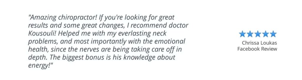 Patient testimonial: “Amazing chiropractor! If you’re looking for great results and some great changes, I recommend doctor Kousouli! Helped me with my everlasting neck problems, and most importantly with the emotional health, since the nerves are being taking care of in depth. The biggest bonus is his knowledge about energy!” Chrissa L. Facebook Review