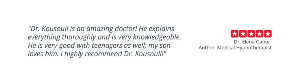 Patient testimonial "Dr. Kousouli is an amazing doctor! He explains everything thoroughly and is very knowledgeable. He is very good with teenagers as well; my son loves him. I highly recommend Dr. Kousouli" Dr. Elena Gabor. Author, Medical Hypnotherapist